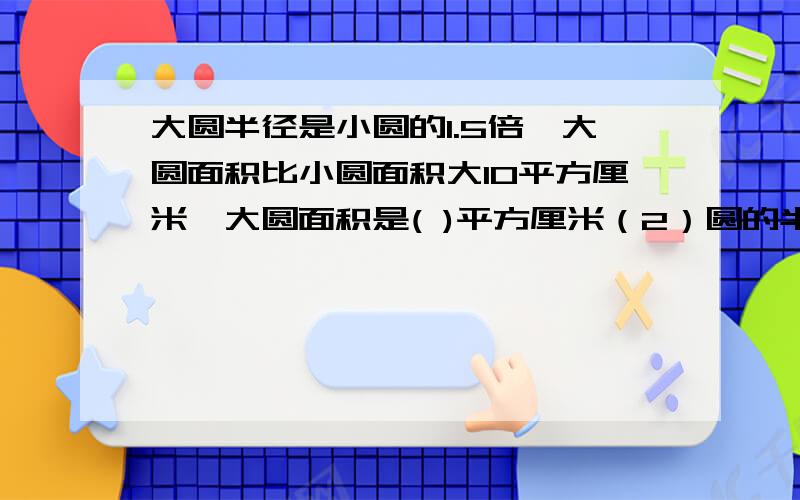 大圆半径是小圆的1.5倍,大圆面积比小圆面积大10平方厘米,大圆面积是( )平方厘米（2）圆的半径从6cm减少到4cm，面积减少（ ）平方厘米？