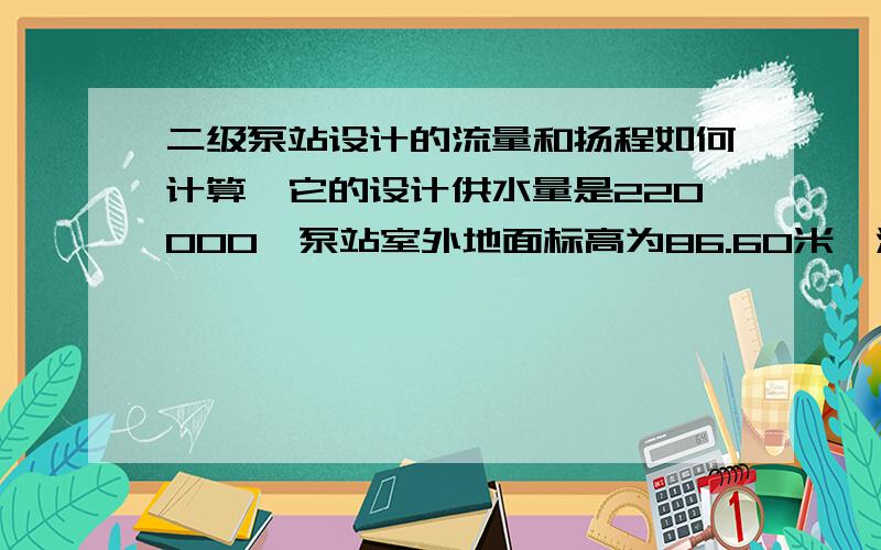 二级泵站设计的流量和扬程如何计算,它的设计供水量是220000,泵站室外地面标高为86.60米,清水池的最高标高为86.40米,最低水位82.40米,吸水井与清水池分开建.给水管网中最不利于供水点地面标