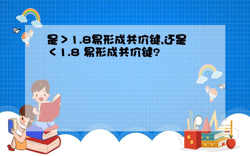 是＞1.8易形成共价键,还是＜1.8 易形成共价键?