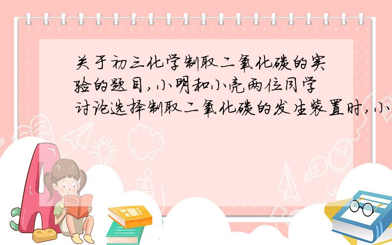 关于初三化学制取二氧化碳的实验的题目,小明和小亮两位同学讨论选择制取二氧化碳的发生装置时,小明认为应选择装置A,小亮认为应选择装置B.老师听取了两位同学的意见后,指出两套装置都