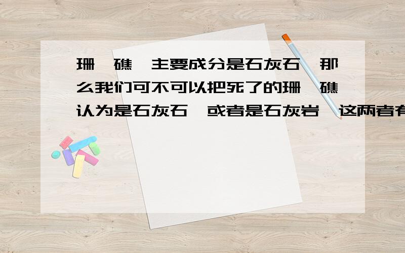 珊瑚礁,主要成分是石灰石,那么我们可不可以把死了的珊瑚礁认为是石灰石,或者是石灰岩,这两者有区别么珊瑚礁是珊瑚虫的遗骸,主要成分是石灰石,那么我们可不可以把死了的珊瑚礁认为是