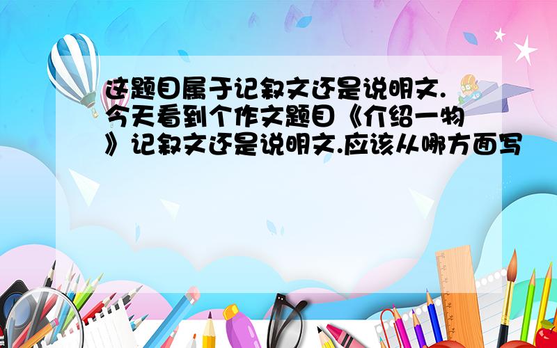 这题目属于记叙文还是说明文.今天看到个作文题目《介绍一物》记叙文还是说明文.应该从哪方面写