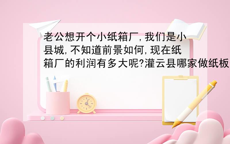 老公想开个小纸箱厂,我们是小县城,不知道前景如何,现在纸箱厂的利润有多大呢?灌云县哪家做纸板便宜又