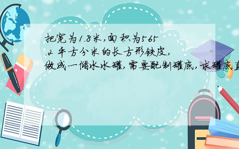 把宽为1.8米,面积为565.2 平方分米的长方形铁皮,做成一储水水罐,需要配制罐底,求罐底直径是多少?