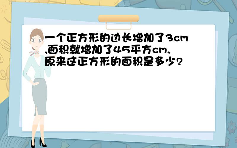 一个正方形的边长增加了3cm,面积就增加了45平方cm,原来这正方形的面积是多少?