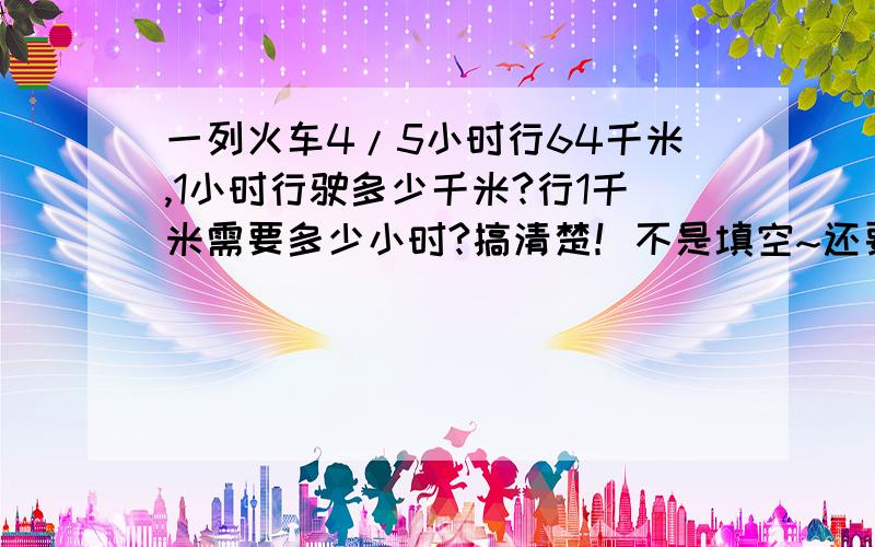 一列火车4/5小时行64千米,1小时行驶多少千米?行1千米需要多少小时?搞清楚！不是填空~还要。不要眼瞎，是64！不是60