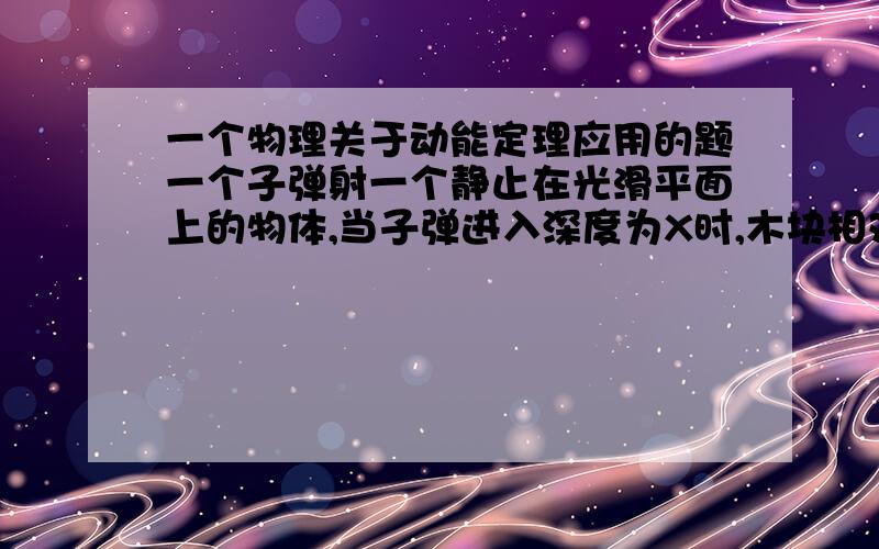 一个物理关于动能定理应用的题一个子弹射一个静止在光滑平面上的物体,当子弹进入深度为X时,木块相对光滑水平面移动X/2,求木块获得的动能与子弹损失的动能的比.