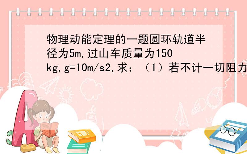 物理动能定理的一题圆环轨道半径为5m,过山车质量为150kg,g=10m/s2,求：（1）若不计一切阻力,该车从A点静止释放后,经过最低点B时的速度为多大?（2）当过山车经过圆形轨道最高点C时,轨道对车