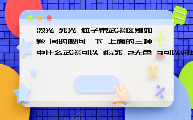 激光 死光 粒子束武器区别如题 同时想问一下 上面的三种中什么武器可以 1瞬死 2无色 3可以对坦克等武器内人员 杀伤 而对 坦克等武器无损害接触组织变成 水样物质