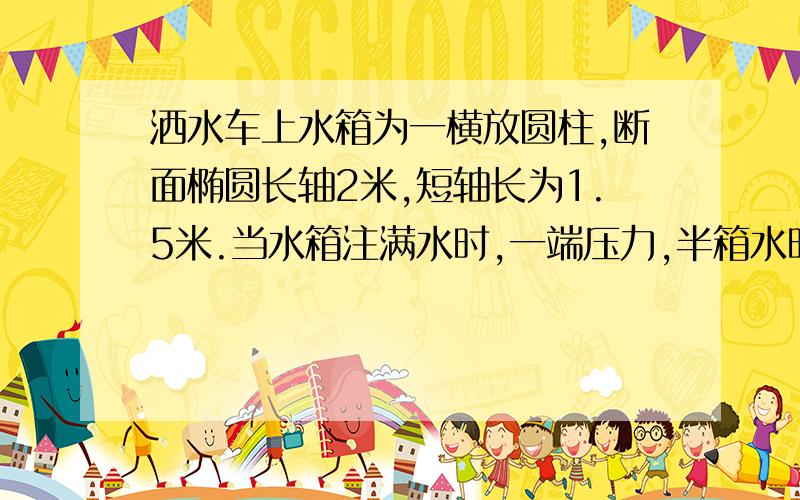 洒水车上水箱为一横放圆柱,断面椭圆长轴2米,短轴长为1.5米.当水箱注满水时,一端压力,半箱水时压力