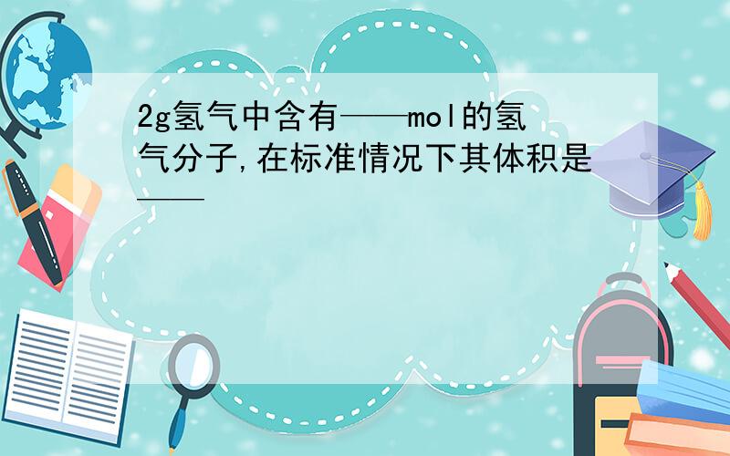 2g氢气中含有——mol的氢气分子,在标准情况下其体积是——