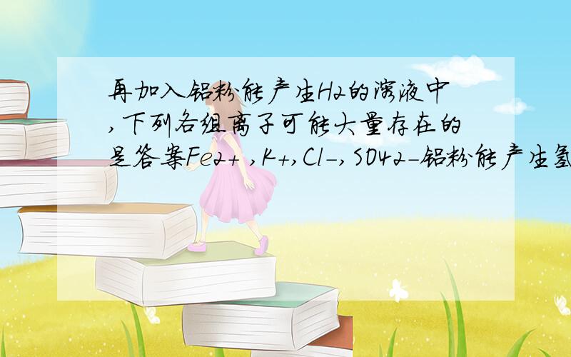 再加入铝粉能产生H2的溶液中,下列各组离子可能大量存在的是答案Fe2+ ,K+,Cl-,SO42-铝粉能产生氢气的说明含有算或者碱啊那为什么里面有二价铁离子的对?二价铁不是碰到算生成氢气碰到碱生成