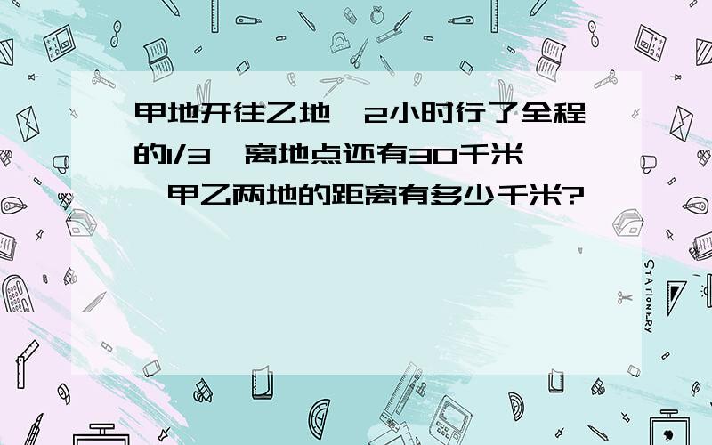 甲地开往乙地,2小时行了全程的1/3,离地点还有30千米,甲乙两地的距离有多少千米?