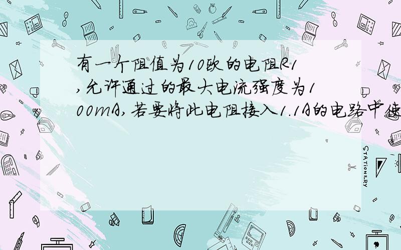 有一个阻值为10欧的电阻R1,允许通过的最大电流强度为100mA,若要将此电阻接入1.1A的电路中使用,应怎么办?画出电路图,并算出数值