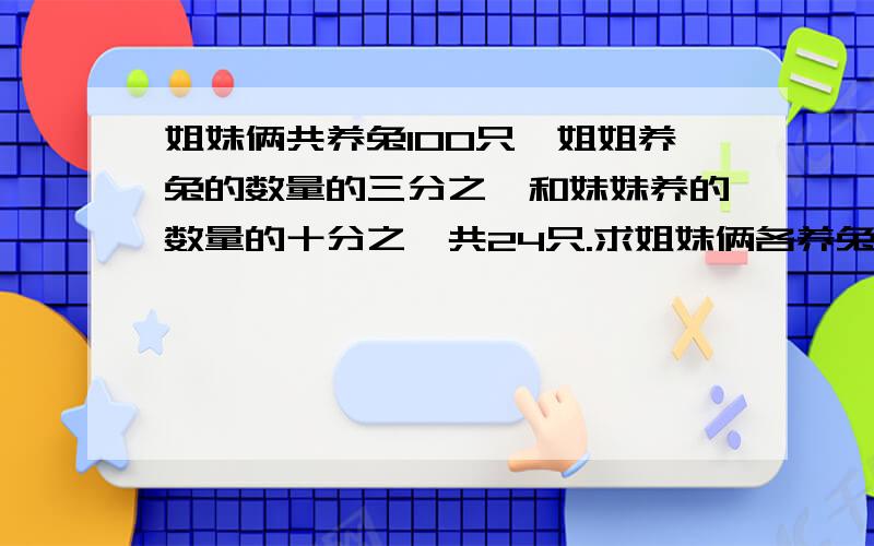 姐妹俩共养兔100只,姐姐养兔的数量的三分之一和妹妹养的数量的十分之一共24只.求姐妹俩各养兔多少只?