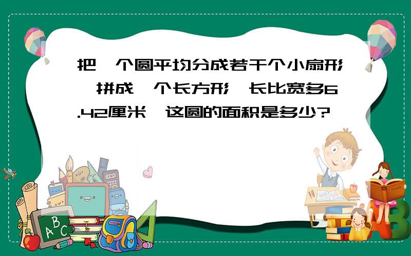 把一个圆平均分成若干个小扇形,拼成一个长方形,长比宽多6.42厘米,这圆的面积是多少?