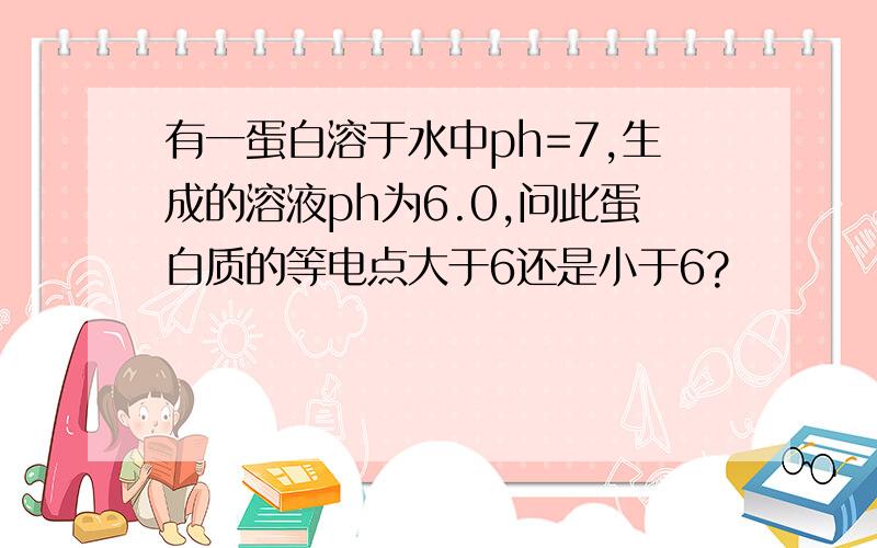 有一蛋白溶于水中ph=7,生成的溶液ph为6.0,问此蛋白质的等电点大于6还是小于6?