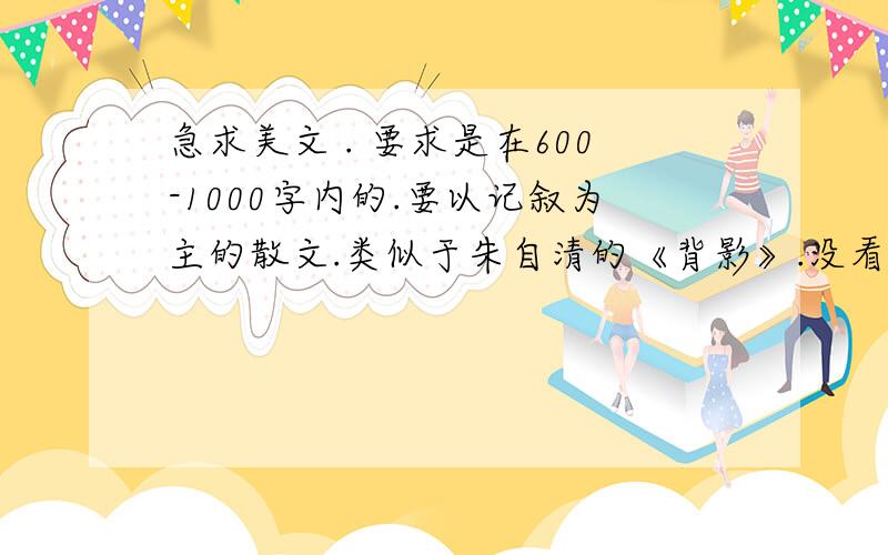 急求美文 . 要求是在600-1000字内的.要以记叙为主的散文.类似于朱自清的《背影》.没看过的朋友看看吧.急求 !最好2天之内给我!