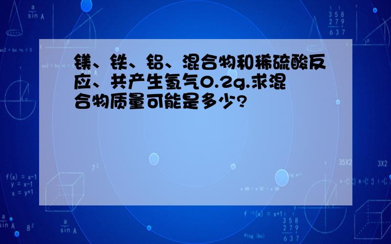 镁、铁、铝、混合物和稀硫酸反应、共产生氢气0.2g.求混合物质量可能是多少?