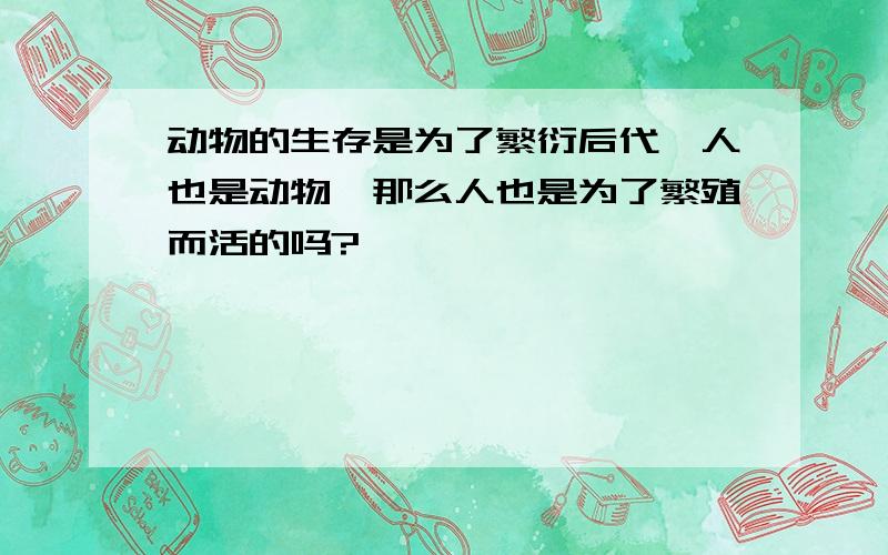 动物的生存是为了繁衍后代,人也是动物,那么人也是为了繁殖而活的吗?