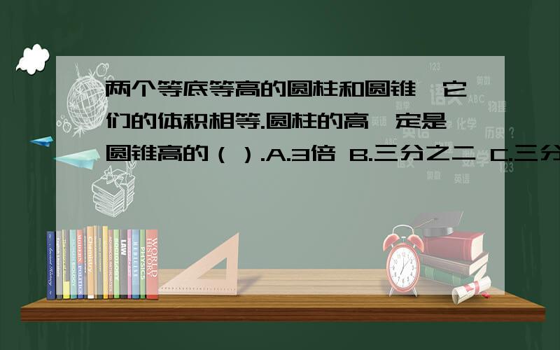 两个等底等高的圆柱和圆锥,它们的体积相等.圆柱的高一定是圆锥高的（）.A.3倍 B.三分之二 C.三分之一 D.2倍