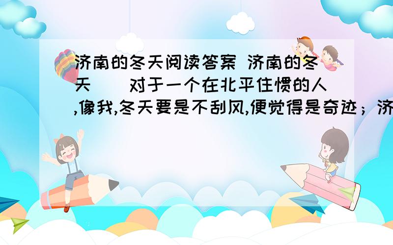 济南的冬天阅读答案 济南的冬天　　对于一个在北平住惯的人,像我,冬天要是不刮风,便觉得是奇迹；济南的冬天是没有风声的.对于一个刚由伦敦回来的人,像我,冬天要能看得见日光,便觉得