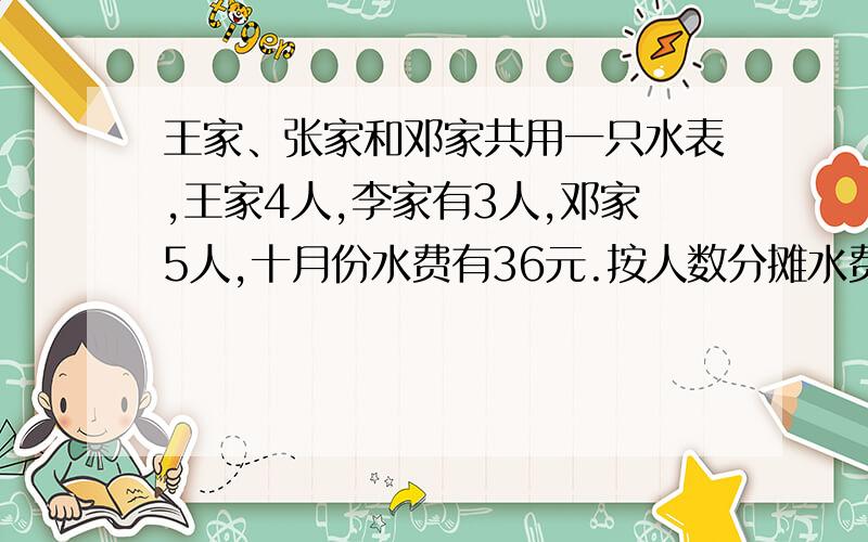 王家、张家和邓家共用一只水表,王家4人,李家有3人,邓家5人,十月份水费有36元.按人数分摊水费,三家各应付 多少钱?