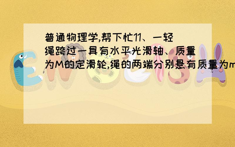 普通物理学,帮下忙11、一轻绳跨过一具有水平光滑轴、质量为M的定滑轮,绳的两端分别悬有质量为m1和m2的物体(m1＜m2 ),如图所示．绳与轮之间无相对滑动．若某时刻滑轮沿逆时针方向转动,则