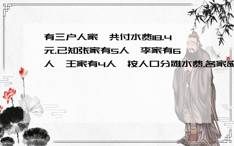 有三户人家,共付水费18.4元.已知张家有5人,李家有6人,王家有4人,按人口分摊水费.各家应付多少元?答对者将有丰厚礼品赠出!