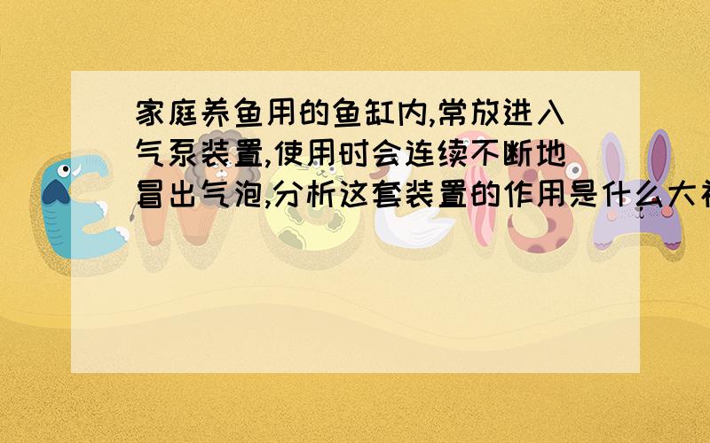 家庭养鱼用的鱼缸内,常放进入气泵装置,使用时会连续不断地冒出气泡,分析这套装置的作用是什么大神们帮他说明氧气具有那些性质?1）物理性质 （2）化学性质