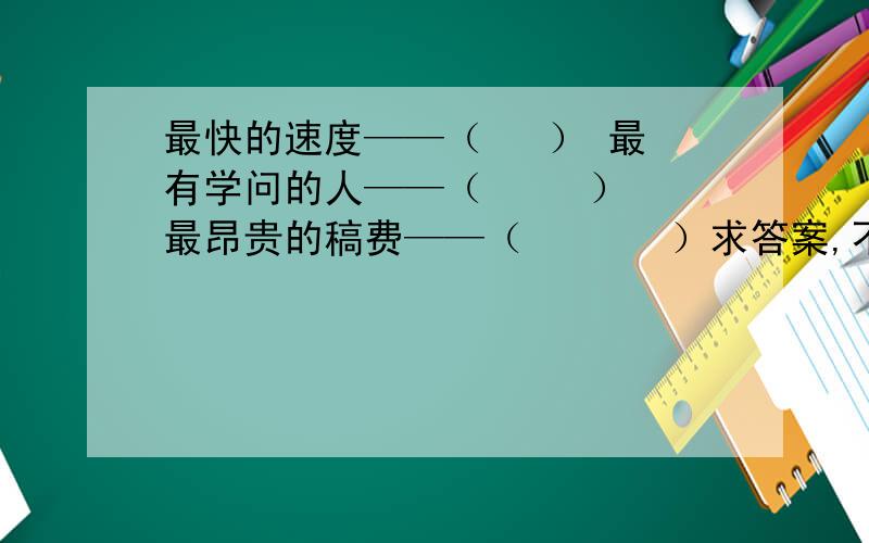 最快的速度——（   ） 最有学问的人——（     ）最昂贵的稿费——（       ）求答案,不要跑题的：最快的速度——（      ）  最有学问的人——（       ）   最昂贵的稿费——（        ）   谢