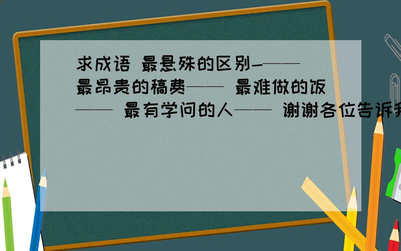 求成语 最悬殊的区别-—— 最昂贵的稿费—— 最难做的饭—— 最有学问的人—— 谢谢各位告诉我