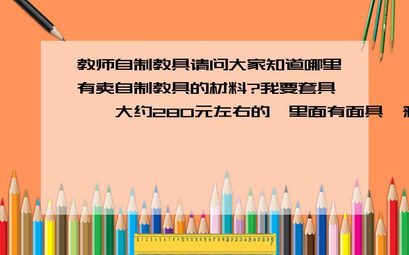 教师自制教具请问大家知道哪里有卖自制教具的材料?我要套具、、大约280元左右的,里面有面具、彩绸、吹塑纸等,亲们知道哪里有么?