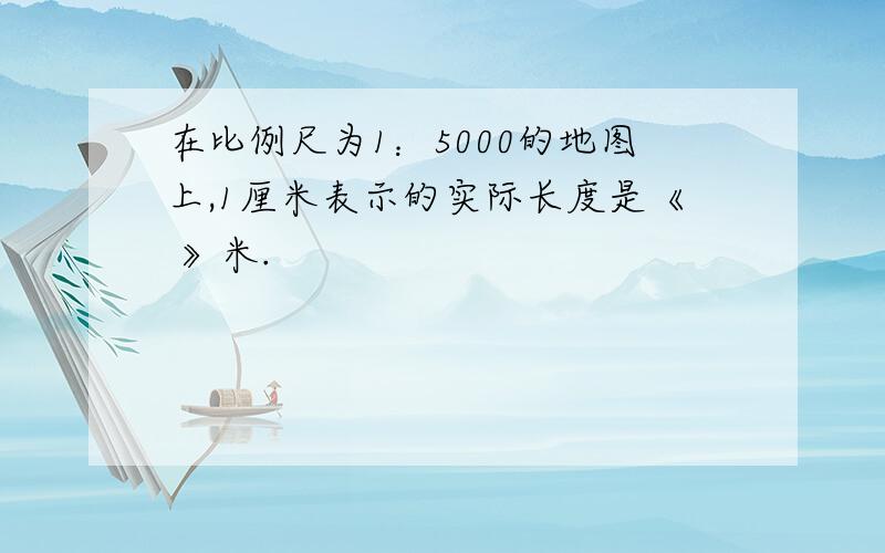 在比例尺为1：5000的地图上,1厘米表示的实际长度是《 》米.