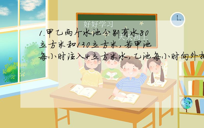 1.甲乙两个水池分别有水80立方米和130立方米,若甲池每小时注入4立方米水,乙池每小时向外排出6立方米水,问经过几小时后甲乙两水池的水一样多 2.航空母舰以200千米每小时的速度由西向东航