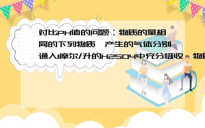 对比PH值的问题：物质的量相同的下列物质,产生的气体分别通入1摩尔/升的H2SO4中充分吸收,物质的量相同的下列物质,产生的气体分别通入1摩尔/升的H2SO4中充分吸收,吸收后溶液的PH值最大的是