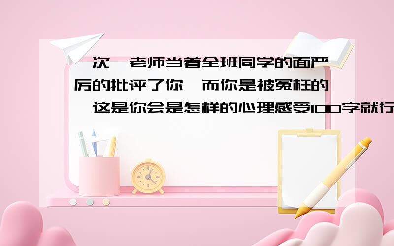 一次,老师当着全班同学的面严厉的批评了你,而你是被冤枉的,这是你会是怎样的心理感受100字就行了