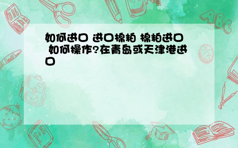 如何进口 进口棉粕 棉粕进口 如何操作?在青岛或天津港进口