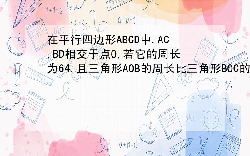 在平行四边形ABCD中.AC,BD相交于点O,若它的周长为64,且三角形AOB的周长比三角形BOC的周长多8,则AB=?BC=?