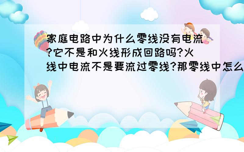 家庭电路中为什么零线没有电流?它不是和火线形成回路吗?火线中电流不是要流过零线?那零线中怎么没有电而且零线中没有电压,那火线中电流进入零线后怎么形成回路?