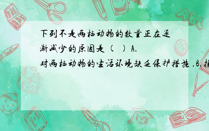 下列不是两栖动物的数量正在逐渐减少的原因是 ( ) A．对两栖动物的生活环境缺乏保护措施 .B.捕杀和食用两栖动物　　C.水源日益减少　　D.两栖动物的生活不能离开水