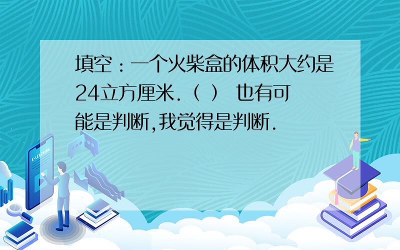 填空：一个火柴盒的体积大约是24立方厘米.（ ） 也有可能是判断,我觉得是判断.