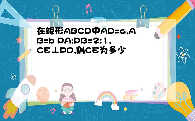 在矩形ABCD中AD=a,AB=b PA:PB=2:1,CE⊥PD,则CE为多少