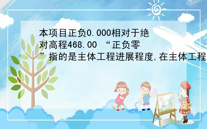 本项目正负0.000相对于绝对高程468.00 “正负零”指的是主体工程进展程度,在主体工程中的地下工程部分完成,该进行主体地上工程部分的时候,也就是主体工程达到“正负零”.正负零是一个相