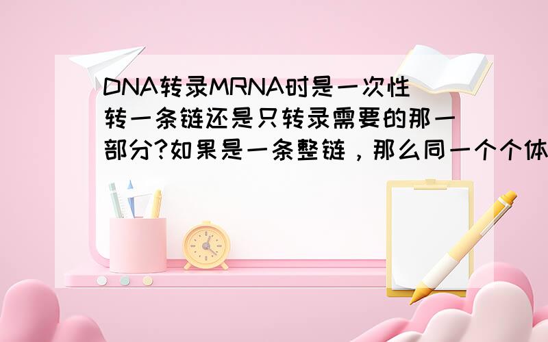 DNA转录MRNA时是一次性转一条链还是只转录需要的那一部分?如果是一条整链，那么同一个个体为什么会有不同的MRNA？