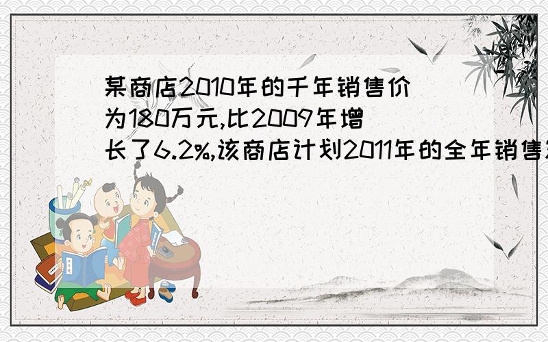 某商店2010年的千年销售价为180万元,比2009年增长了6.2%,该商店计划2011年的全年销售额的增长率比上一年提高2个百分点,求这个商店2011年计划的全年销售额.我订正明天就要交了.