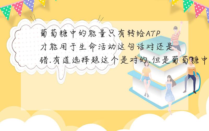 葡萄糖中的能量只有转给ATP才能用于生命活动这句话对还是错.有道选择题这个是对的.但是葡萄糖中的能量应该能转给其它高能磷酸化合物,然后供能吧?求正解.