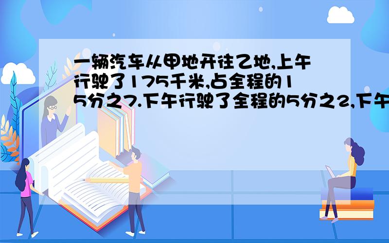 一辆汽车从甲地开往乙地,上午行驶了175千米,占全程的15分之7.下午行驶了全程的5分之2,下午行驶了多少千米?