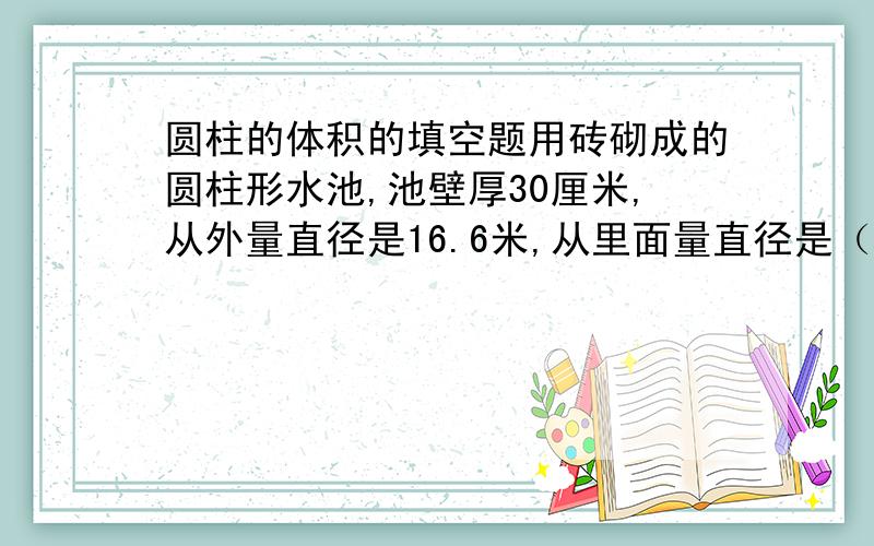 圆柱的体积的填空题用砖砌成的圆柱形水池,池壁厚30厘米,从外量直径是16.6米,从里面量直径是（）米.求一个圆柱体粮仓能装多少粮食,是求圆柱的（）.把一个长25.12厘米,宽18.84厘米的长方形