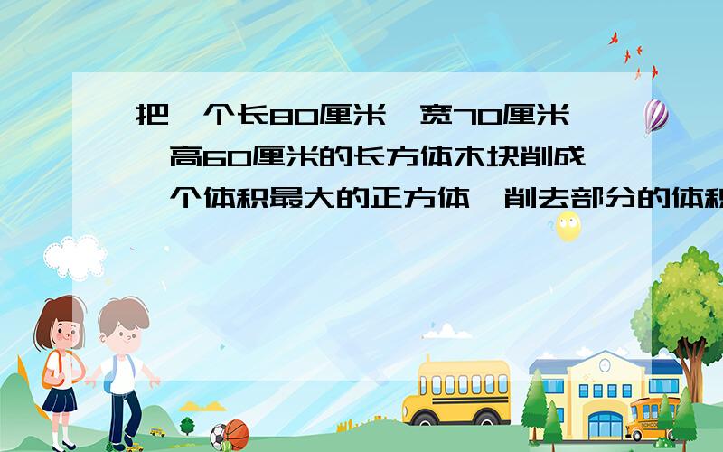 把一个长80厘米,宽70厘米,高60厘米的长方体木块削成一个体积最大的正方体,削去部分的体积是多少立方分米?要化单位!另外列式子.